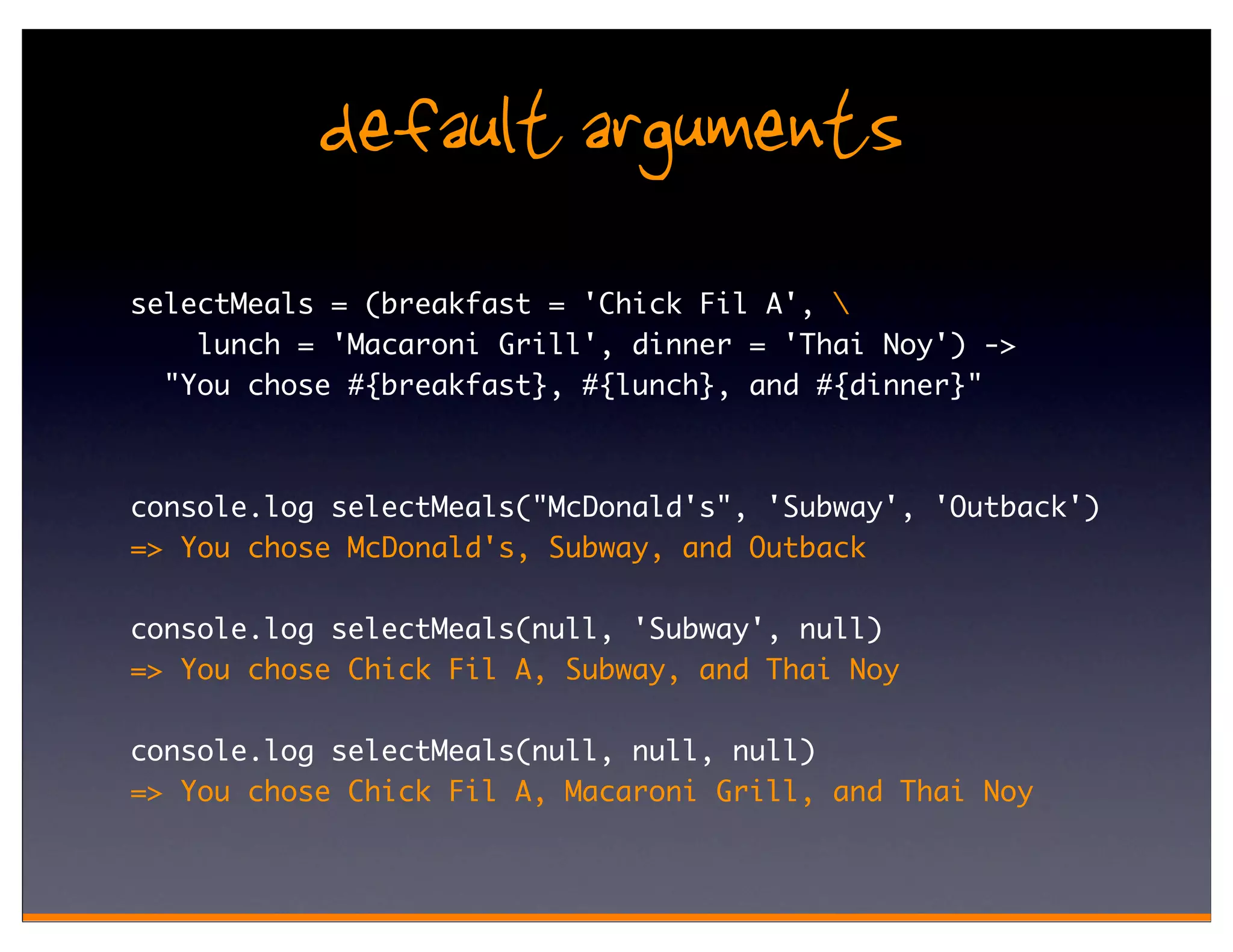 default arguments
selectMeals = (breakfast = 'Chick Fil A', 
    lunch = 'Macaroni Grill', dinner = 'Thai Noy') ->
  "You chose #{breakfast}, #{lunch}, and #{dinner}"



console.log selectMeals("McDonald's", 'Subway', 'Outback')
=> You chose McDonald's, Subway, and Outback

console.log selectMeals(null, 'Subway', null)
=> You chose Chick Fil A, Subway, and Thai Noy

console.log selectMeals(null, null, null)
=> You chose Chick Fil A, Macaroni Grill, and Thai Noy
 