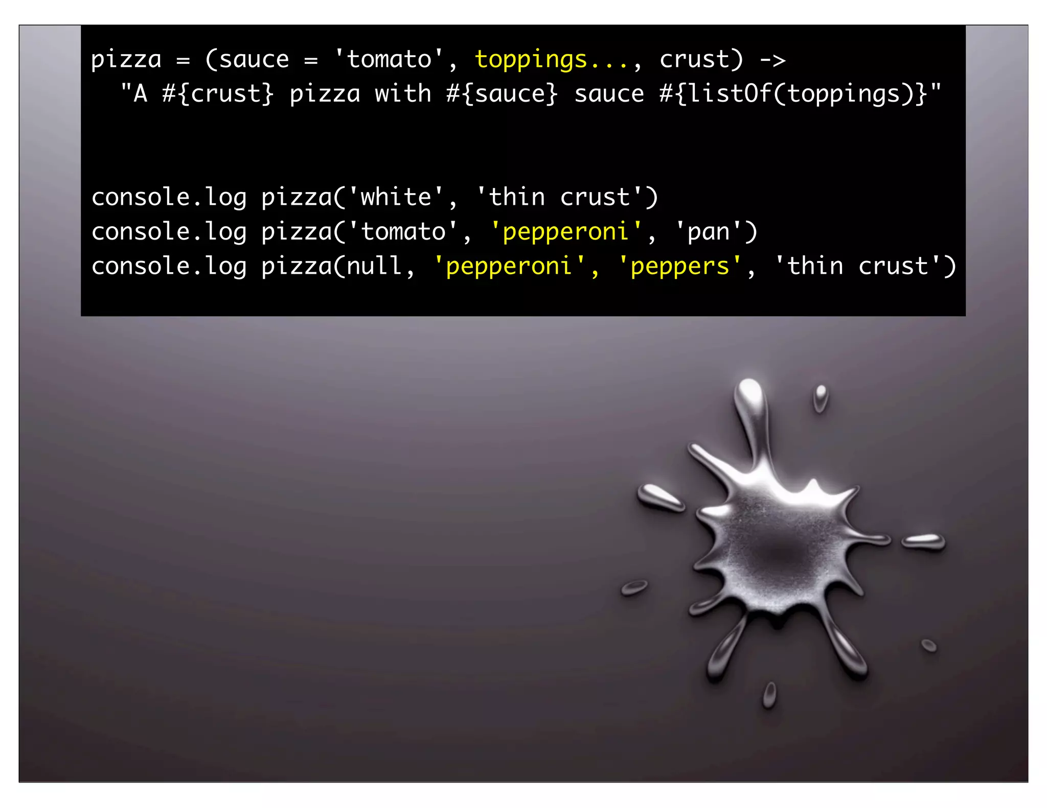 pizza = (sauce = 'tomato', toppings..., crust) ->
  "A #{crust} pizza with #{sauce} sauce #{listOf(toppings)}"



console.log pizza('white', 'thin crust')
console.log pizza('tomato', 'pepperoni', 'pan')
console.log pizza(null, 'pepperoni', 'peppers', 'thin crust')




                                                                67
 