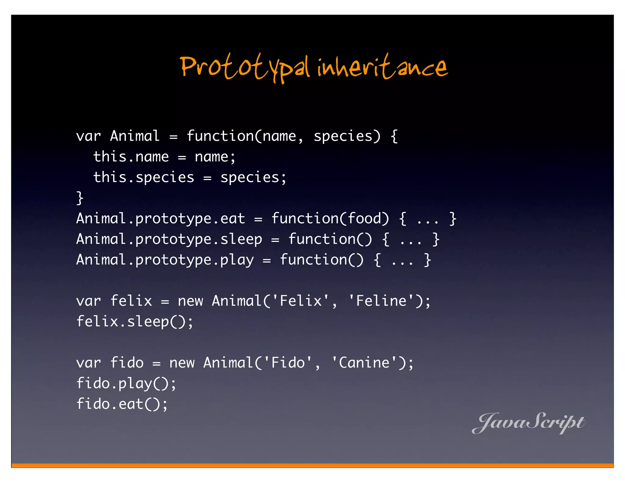 Prototypal inheritance
var Animal = function(name, species) {
  this.name = name;
  this.species = species;
}
Animal.prototype.eat = function(food) { ... }
Animal.prototype.sleep = function() { ... }
Animal.prototype.play = function() { ... }

var felix = new Animal('Felix', 'Feline');
felix.sleep();

var fido = new Animal('Fido', 'Canine');
fido.play();
fido.eat();
                                                JavaScript
 