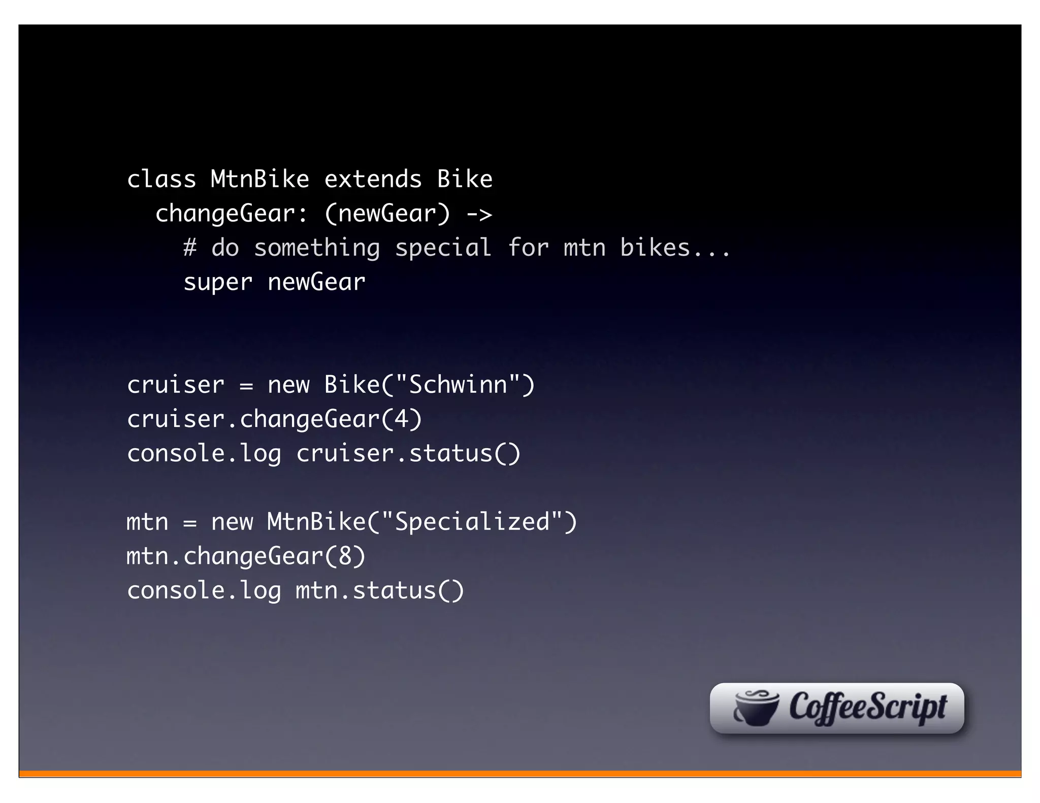 class MtnBike extends Bike
  changeGear: (newGear) ->
    # do something special for mtn bikes...
    super newGear



cruiser = new Bike("Schwinn")
cruiser.changeGear(4)
console.log cruiser.status()

mtn = new MtnBike("Specialized")
mtn.changeGear(8)
console.log mtn.status()
 