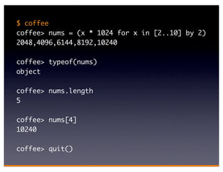 $ coffee
coffee> nums = (x * 1024 for x in [2..10] by 2)
2048,4096,6144,8192,10240

coffee> typeof(nums)
object

coffee> nums.length
5

coffee> nums[4]
10240

coffee> quit()
 