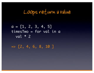 Loops return a value
a = [1, 2, 3, 4, 5]
timesTwo = for val in a
  val * 2

=> [2, 4, 6, 8, 10 ]
 