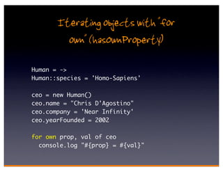 Iterating objects with "for
         own" (hasOwnProperty)
Human = ->
Human::species = 'Homo-Sapiens'

ceo = new Human()
ceo.name = "Chris D'Agostino"
ceo.company = 'Near Infinity'
ceo.yearFounded = 2002

for own prop, val of ceo
  console.log "#{prop} = #{val}"
 