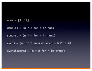 nums = [1..10]

doubles = (n * 2 for n in nums)

squares = (n * n for n in nums)

evens = (n for n in nums when n % 2 is 0)

evensSquared = (n * n for n in evens)
 
