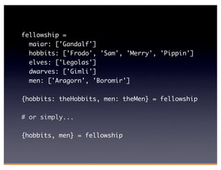 fellowship =
  maiar: ['Gandalf']
  hobbits: ['Frodo', 'Sam', 'Merry', 'Pippin']
  elves: ['Legolas']
  dwarves: ['Gimli']
  men: ['Aragorn', 'Boromir']

{hobbits: theHobbits, men: theMen} = fellowship

# or simply...

{hobbits, men} = fellowship
 