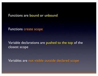 Functions are bound or unbound


Functions create scope


Variable declarations are pushed to the top of the
closest scope


Variables are not visible outside declared scope
 