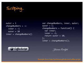 Scoping..
outer = 1                      var changeNumbers, inner, outer;
changeNumbers = ->             outer = 1;
  inner = -1                   changeNumbers = function() {
  outer = 10                      var inner;
                                  inner = -1;
inner = changeNumbers()
                                  return outer = 10;
                               };
                               inner = changeNumbers();



                                              JavaScript


                          Example from: http://jashkenas.github.com/coffee-script/
 