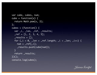 var cube, cubes, num;
cube = function(x) {
   return Math.pow(x, 3);
};
cubes = (function() {
   var _i, _len, _ref, _results;
   _ref = [1, 2, 3, 4, 5];
   _results = [];
   for (_i = 0, _len = _ref.length; _i < _len; _i++) {
     num = _ref[_i];
     _results.push(cube(num));
   }
   return _results;
})();
console.log(cubes);


                                                JavaScript
 