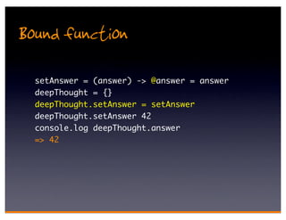Bound function
  setAnswer = (answer) -> @answer = answer
  deepThought = {}
  deepThought.setAnswer = setAnswer
  deepThought.setAnswer 42
  console.log deepThought.answer
  => 42
 