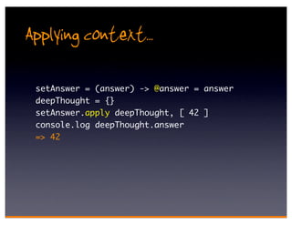 Applying context..
 setAnswer = (answer) -> @answer = answer
 deepThought = {}
 setAnswer.apply deepThought, [ 42 ]
 console.log deepThought.answer
 => 42
 