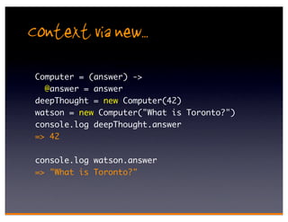 Context via new..
 Computer = (answer) ->
   @answer = answer
 deepThought = new Computer(42)
 watson = new Computer("What is Toronto?")
 console.log deepThought.answer
 => 42

 console.log watson.answer
 => "What is Toronto?"
 