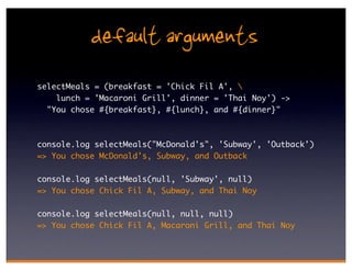 default arguments
selectMeals = (breakfast = 'Chick Fil A', 
    lunch = 'Macaroni Grill', dinner = 'Thai Noy') ->
  "You chose #{breakfast}, #{lunch}, and #{dinner}"



console.log selectMeals("McDonald's", 'Subway', 'Outback')
=> You chose McDonald's, Subway, and Outback

console.log selectMeals(null, 'Subway', null)
=> You chose Chick Fil A, Subway, and Thai Noy

console.log selectMeals(null, null, null)
=> You chose Chick Fil A, Macaroni Grill, and Thai Noy
 