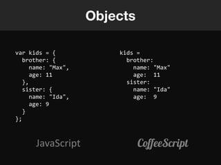Objects

var kids = {            kids =
   brother: {             brother:
     name: "Max",           name: "Max"
     age: 11                age: 11
   },                     sister:
   sister: {                name: "Ida"
     name: "Ida",           age: 9
     age: 9
   }
};



      JavaScript              CoffeeScript
 