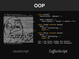 OOP
var Animal, Horse, Snake, sam, tom;
var __hasProp = Object.prototype.hasOwnProperty, __extends =
                                                                     class Animal
function(child, parent) {                                              constructor: (@name) ->
  for (var key in parent) {
 if (__hasProp.call(parent, key)) child[key] = parent[key]; }
  function ctor() { this.constructor = child; }
ctor.prototype = parent.prototype;
                                                                       move: (meters) ->
child.prototype = new ctor; child.__super__ = parent.prototype;          alert @name +" moved "+ meters +"m."
return child;};Animal = (function() {
  function Animal(name) { this.name = name; }
  Animal.prototype.move = function(meters) {                         class Snake extends Animal
     return alert(this.name + " moved " + meters + "m.");
  };                                                                   move: ->
return Animal;})();
Snake = (function() { __extends(Snake, Animal); function
                                                                         alert "Slithering..."
Snake() {     Snake.__super__.constructor.apply(this, arguments);        super 5
} Snake.prototype.move = function() {      alert("Slithering...");
return Snake.__super__.move.call(this, 5); }; return
Snake;})();                                                          class Horse extends Animal
Horse = (function() { __extends(Horse, Animal); function
Horse() {                                                              move: ->
  }
    Horse.__super__.constructor.apply(this, arguments);                  alert "Galloping..."
Horse.prototype.move = function() {                                      super 45
    alert("Galloping...");    return
Horse.__super__.move.call(this, 45);
}; return Horse;})();                                                sam = new Snake "Sammy the Python"
sam = new Snake("Sammy the Python");
tom = new Horse("Tommy the Palomino");                               tom = new Horse "Tommy the Palomino"




                  JavaScript                                                    CoffeeScript
 