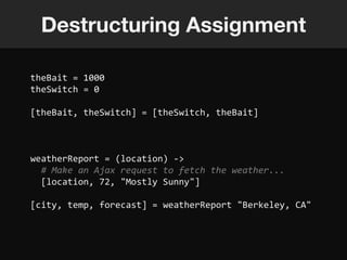 Destructuring Assignment

theBait = 1000
theSwitch = 0

[theBait, theSwitch] = [theSwitch, theBait]



weatherReport = (location) ->
  # Make an Ajax request to fetch the weather...
  [location, 72, "Mostly Sunny"]

[city, temp, forecast] = weatherReport "Berkeley, CA"
 