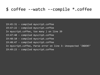 $ coffee --watch --compile *.coffee


19:45:31 - compiled   myscript.coffee
19:47:22 - compiled   myscript.coffee
In myscript.coffee,   too many ) on line 39
19:47:40 - compiled   myscript.coffee
19:48:10 - compiled   myscript.coffee
19:48:47 - compiled   myscript.coffee
In myscript.coffee,   Parse error on line 3: Unexpected 'INDENT'
19:49:23 - compiled   myscript.coffee
 