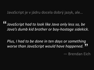 JavaScript je v jádru docela dobrý jazyk, ale…


“   JavaScript had to look like Java only less so, be
    Java’s dumb kid brother or boy-hostage sidekick.

    Plus, I had to be done in ten days or something
    worse than JavaScript would have happened.
                                                     ”
                                      — Brendan Eich
 