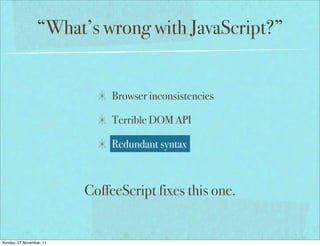 “What’s wrong with JavaScript?”


                               Browser inconsistencies

                               Terrible DOM API

                               Redundant syntax



                          CoffeeScript fixes this one.


Sunday, 27 November, 11
 