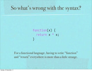 So what’s wrong with the syntax?


                                         function(x) {
                                           return x * x;
                                         }



                          For a functional language, having to write “function”
                          and “return” everywhere is more than a little strange.


Sunday, 27 November, 11
 