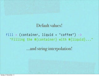 Default values!
        fill = (container, liquid = "coffee") ->
          "Filling the #{container} with #{liquid}..."

                          ...and string interpolation!




Sunday, 27 November, 11
 