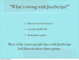 “What’s wrong with JavaScript?”


                             Browser inconsistencies

                             Terrible DOM API

                             Redundant syntax


               Most of the issues people have with JavaScript
                     boil down to these three points.

Sunday, 27 November, 11
 