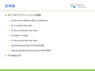 前準備

■ サンプルアプリケーションの用意
 ‣   $ rails new coﬀeetest && cd coﬀeetest

 ‣   $ rm public/index.html

 ‣   $ rails g controller top index

 ‣   $ bundle -V install

 ‣   $ rails g controller top index

 ‣   app/views/top/index.html.erbを変更

 ‣   app/assets/javascripts/top/js.coﬀeeを変更


■ デモ的なもの
 