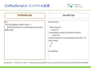 CoﬀeeScriptとコンパイル結果

               CoﬀeeScript                                        JavaScript


 $ ->                                            (function() {
  $("input[type=radio]").click ->
    $("div#contents").css("background-color",      $(function() {
 $(@).val())                                         return $
                                                 ("input[type=radio]").click(function() {
                                                       return $
                                                 ("div#contents").css("background-color", $
                                                 (this).val());
                                                     });
                                                   });


                                                 }).call(this);




JavaScriptコードは次のパスに存在 => tmp/cache/assets/D84/210/sprockets%2Fabd0103ccec2b428ac62c94e4c40b384
 