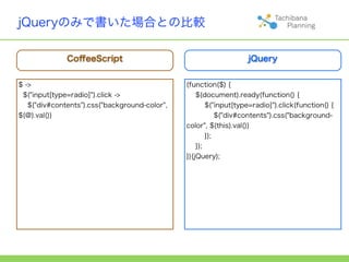 jQueryのみで書いた場合との比較

              CoﬀeeScript                                          jQuery


$ ->                                           (function($) {
 $("input[type=radio]").click ->                   $(document).ready(function() {
   $("div#contents").css("background-color",           $("input[type=radio]").click(function() {
$(@).val())                                                $("div#contents").css("background-
                                               color", $(this).val())
                                                       });
                                                   });
                                               })(jQuery);
 