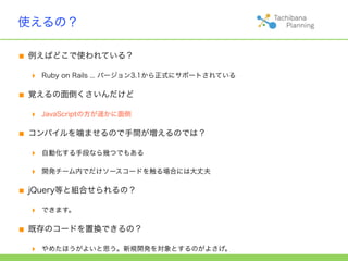 使えるの？

■ 例えばどこで使われている？
  ‣   Ruby on Rails ... バージョン3.1から正式にサポートされている


■ 覚えるの面倒くさいんだけど
  ‣   JavaScriptの方が遥かに面倒


■ コンパイルを噛ませるので手間が増えるのでは？
  ‣   自動化する手段なら幾つでもある

  ‣   開発チーム内でだけソースコードを触る場合には大丈夫


■ jQuery等と組合せられるの？
  ‣   できます。


■ 既存のコードを置換できるの？
  ‣   やめたほうがよいと思う。新規開発を対象とするのがよさげ。
 