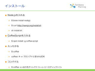 インストール

■ Node.jsを入れる
  ‣   $ brew install nodejs

  ‣   $ curl http://npmjs.org/install.sh

  ‣   sh install.sh


■ CoﬀeeScriptを入れる
  ‣   $ npm install -g coﬀee-script


■ 入ったかな
  ‣   $ coﬀee

  ‣   coﬀee> # => プロンプトに変わればOK


■ コンパイル
  ‣   $ coﬀee -o <出力先ディレクトリ> -c <ソースディレクトリ>
 