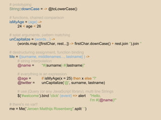# prototyping
String::downCase = -> @toLowerCase()

# functions, chained comparison
isMyAge = (age) ->
     24 < age < 26

# splat arguments, pattern matching
unCapitalize = (words...) ->
     (words.map ([firstChar, rest...]) -> firstChar.downCase() + rest.join '').join ''

# destructuring assignment, function binding
Me = ([surname, middlenames..., lastname] ) ->
    # string interpolation
    @name =         "#{surname} #{lastname}"

     # everything is an expression
     @age =         if isMyAge(x = 25) then x else '?'
     @twitter =     unCapitalize('@', surname, lastname)

     # use jQuery (or any JavaScript library), multi line Strings
     $('#welcome').bind 'click' (event) => alert "Hello,
                                                 I'm #{@name}!"
# there's no var!!
me = Me("Jeroen Matthijs Rosenberg".split ' ')
 