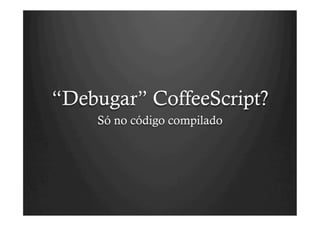 “Debugar” CoffeeScript?
    Só no código compilado
 