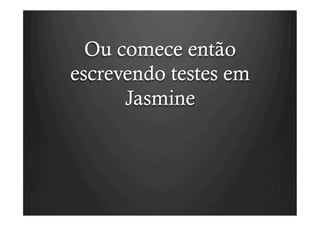 Ou comece então
escrevendo testes em
      Jasmine
 