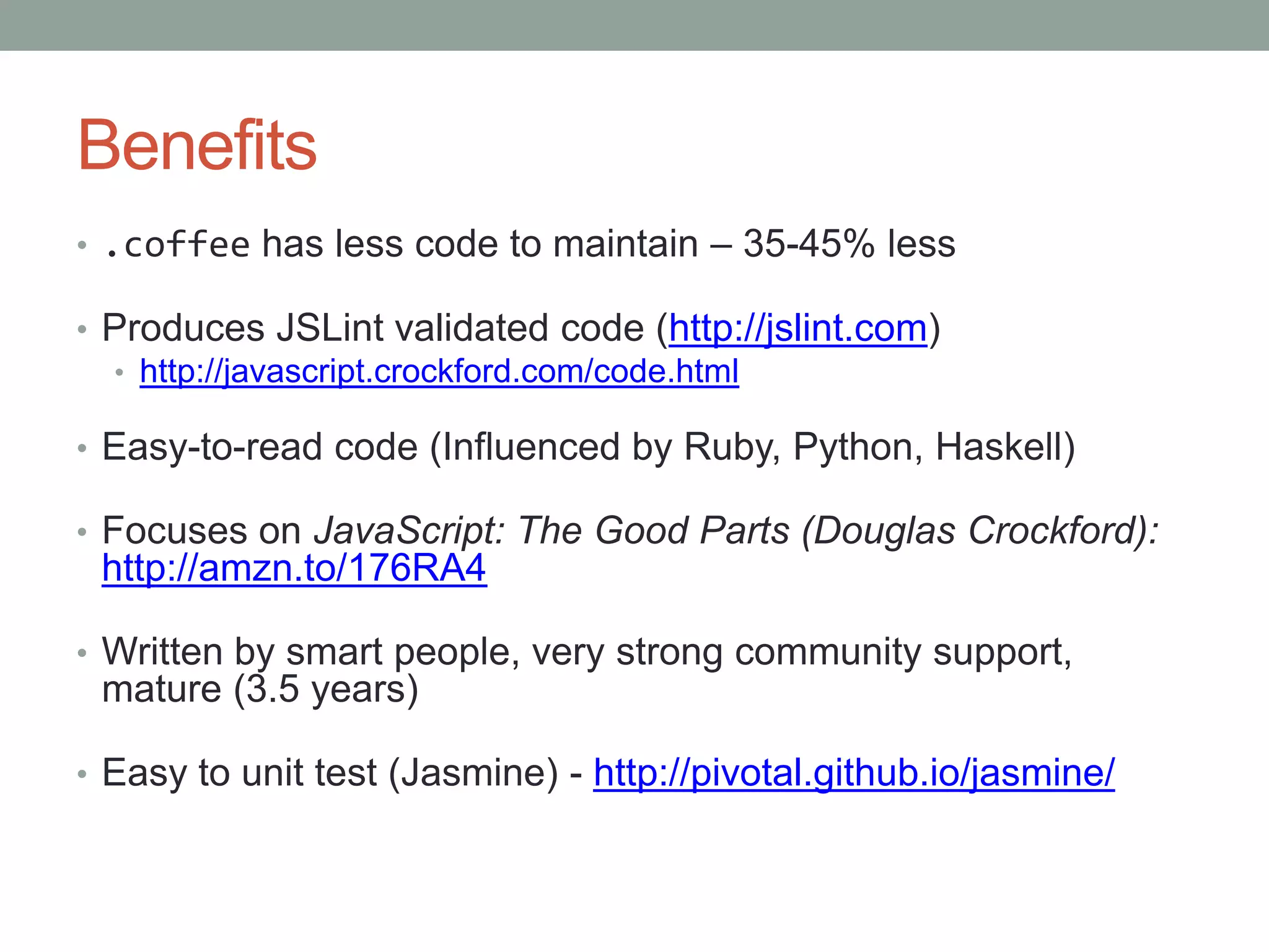 Benefits
• .coffee has less code to maintain – 35-45% less
• Produces JSLint validated code (http://jslint.com)
• http://javascript.crockford.com/code.html
• Easy-to-read code (Influenced by Ruby, Python, Haskell)
• Focuses on JavaScript: The Good Parts (Douglas Crockford):
http://amzn.to/176RA4
• Written by smart people, very strong community support,
mature (3.5 years)
• Easy to unit test (Jasmine) - http://pivotal.github.io/jasmine/
 