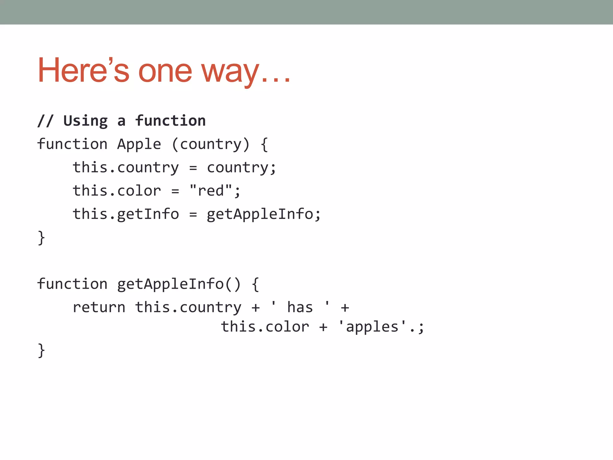 Here’s one way…
// Using a function
function Apple (country) {
this.country = country;
this.color = "red";
this.getInfo = getAppleInfo;
}
function getAppleInfo() {
return this.country + ' has ' +
this.color + 'apples'.;
}
 