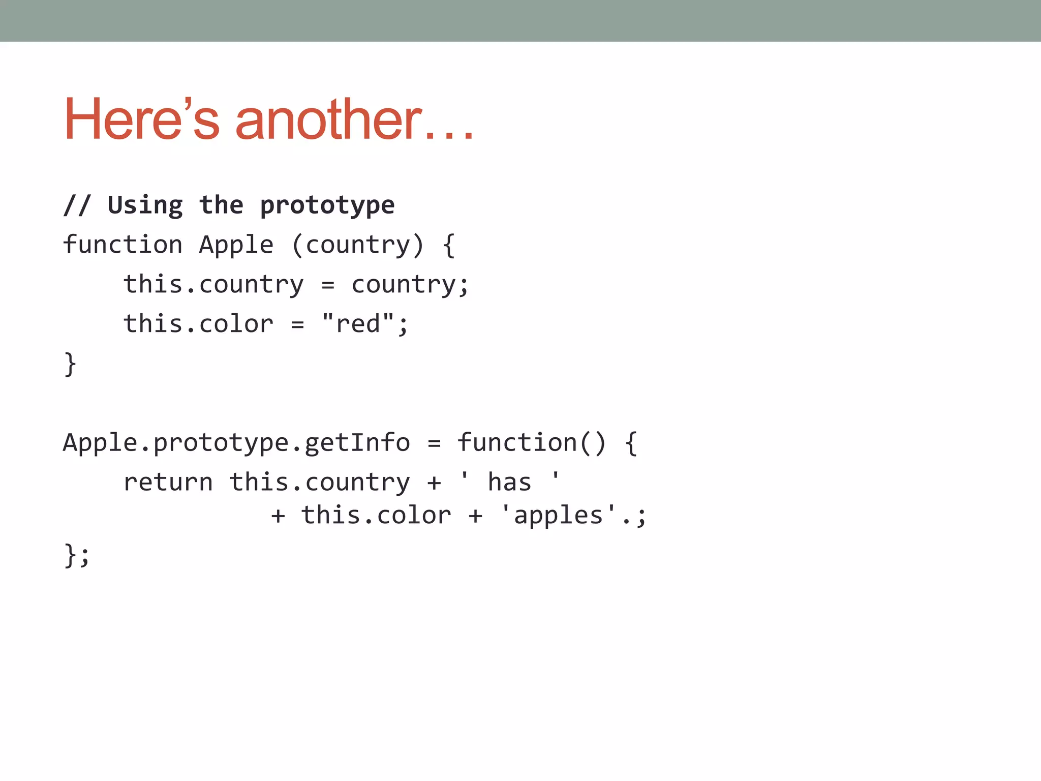 Here’s another…
// Using the prototype
function Apple (country) {
this.country = country;
this.color = "red";
}
Apple.prototype.getInfo = function() {
return this.country + ' has '
+ this.color + 'apples'.;
};
 