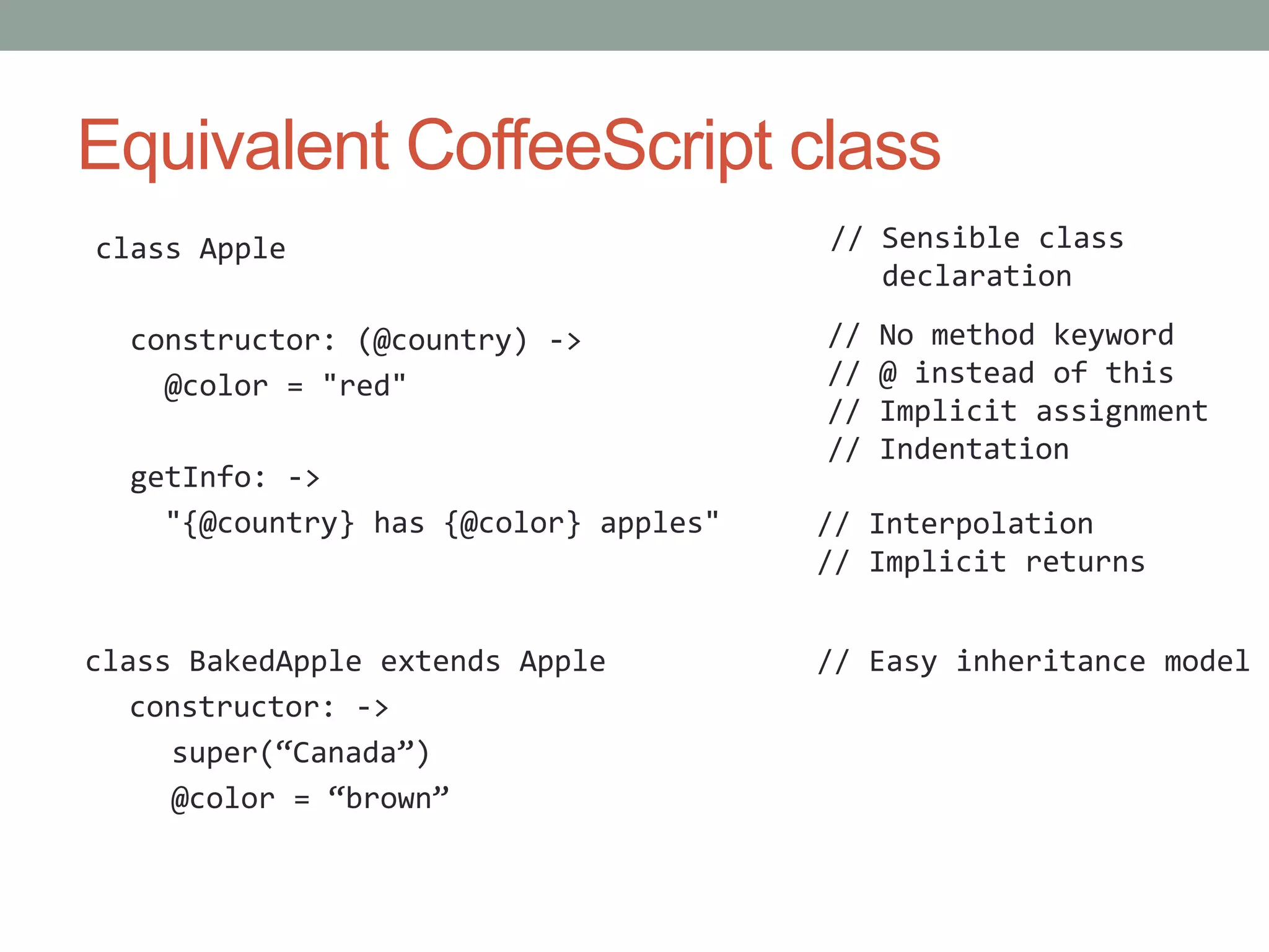 Equivalent CoffeeScript class
class Apple
constructor: (@country) ->
@color = "red"
getInfo: ->
"{@country} has {@color} apples"
class BakedApple extends Apple
constructor: ->
super(“Canada”)
@color = “brown”
// No method keyword
// @ instead of this
// Implicit assignment
// Indentation
// Sensible class
declaration
// Interpolation
// Implicit returns
// Easy inheritance model
 
