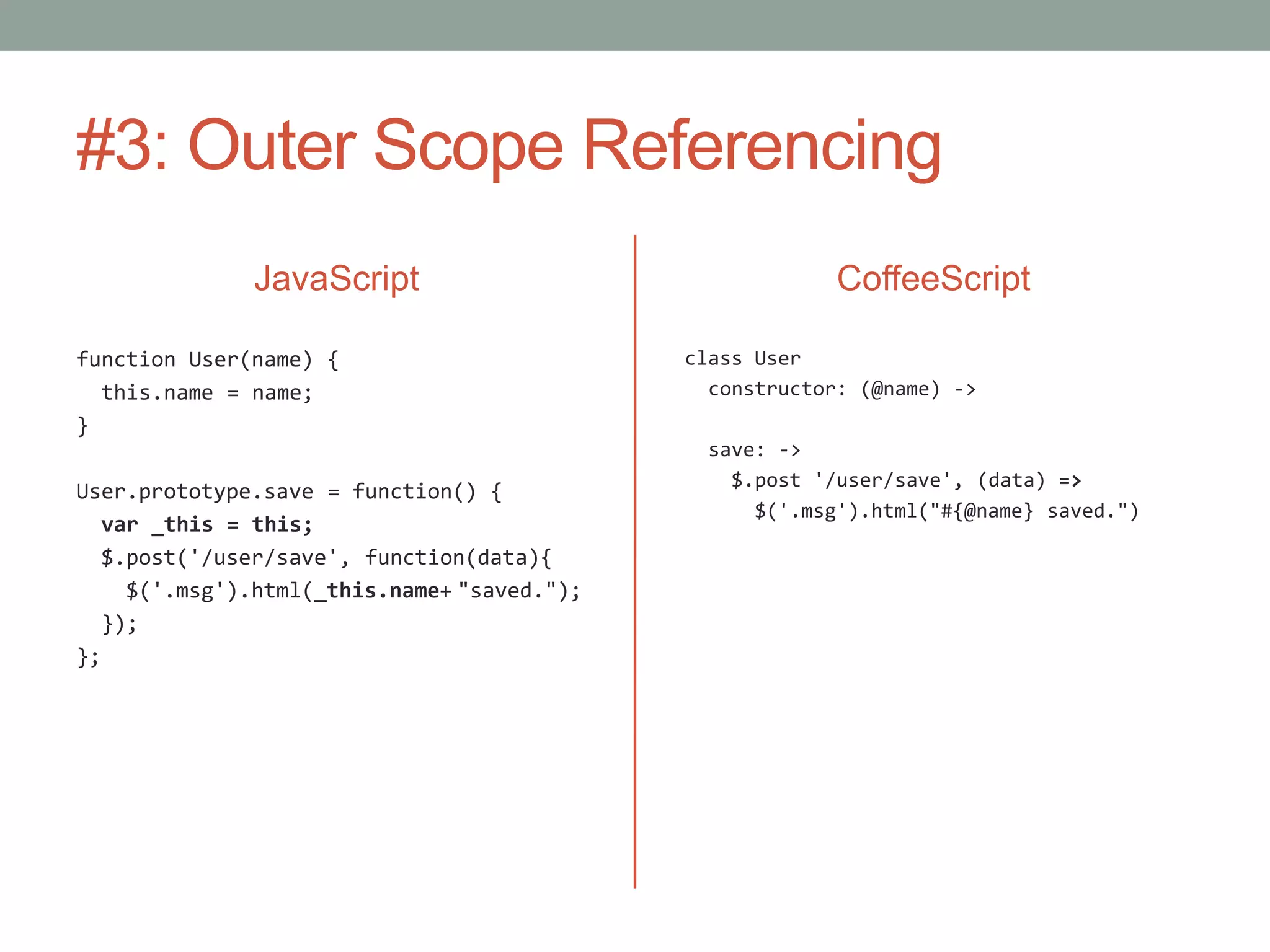 #3: Outer Scope Referencing
JavaScript
function User(name) {
this.name = name;
}
User.prototype.save = function() {
var _this = this;
$.post('/user/save', function(data){
$('.msg').html(_this.name+ "saved.");
});
};
CoffeeScript
class User
constructor: (@name) ->
save: ->
$.post '/user/save', (data) =>
$('.msg').html("#{@name} saved.")
 