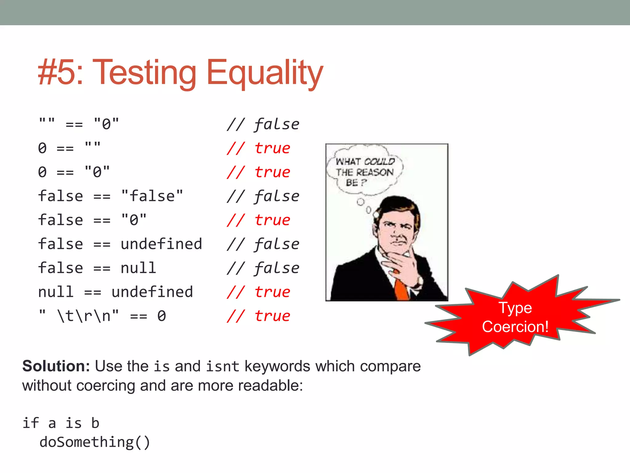 #5: Testing Equality
"" == "0" // false
0 == "" // true
0 == "0" // true
false == "false" // false
false == "0" // true
false == undefined // false
false == null // false
null == undefined // true
" trn" == 0 // true Type
Coercion!
Solution: Use the is and isnt keywords which compare
without coercing and are more readable:
if a is b
doSomething()
 