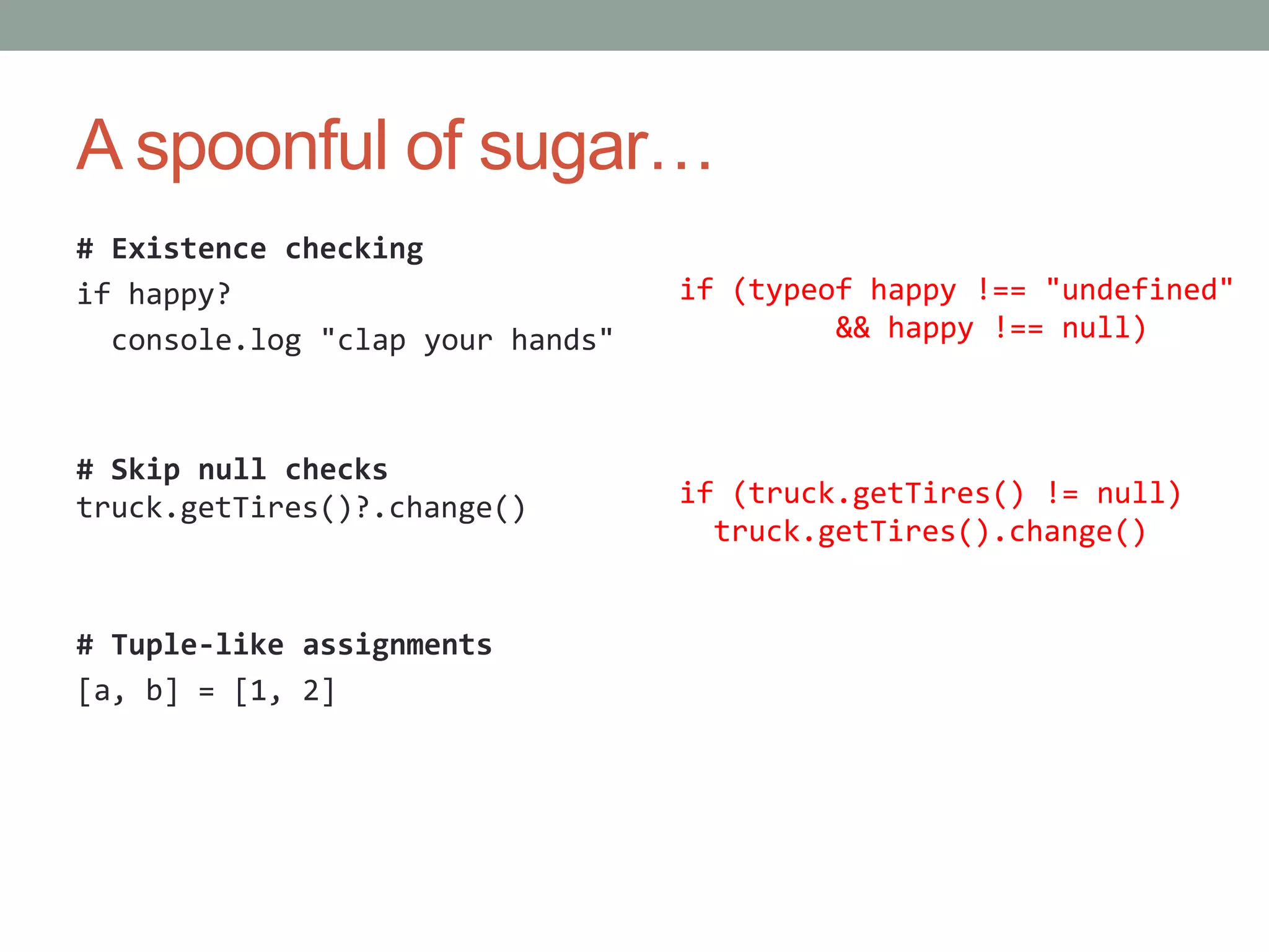 A spoonful of sugar…
# Existence checking
if happy?
console.log "clap your hands"
# Skip null checks
truck.getTires()?.change()
# Tuple-like assignments
[a, b] = [1, 2]
if (truck.getTires() != null)
truck.getTires().change()
if (typeof happy !== "undefined"
&& happy !== null)
 