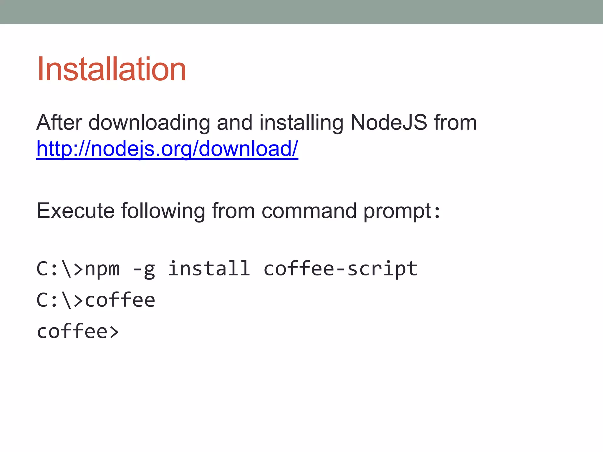 Installation
After downloading and installing NodeJS from
http://nodejs.org/download/
Execute following from command prompt:
C:>npm -g install coffee-script
C:>coffee
coffee>
 