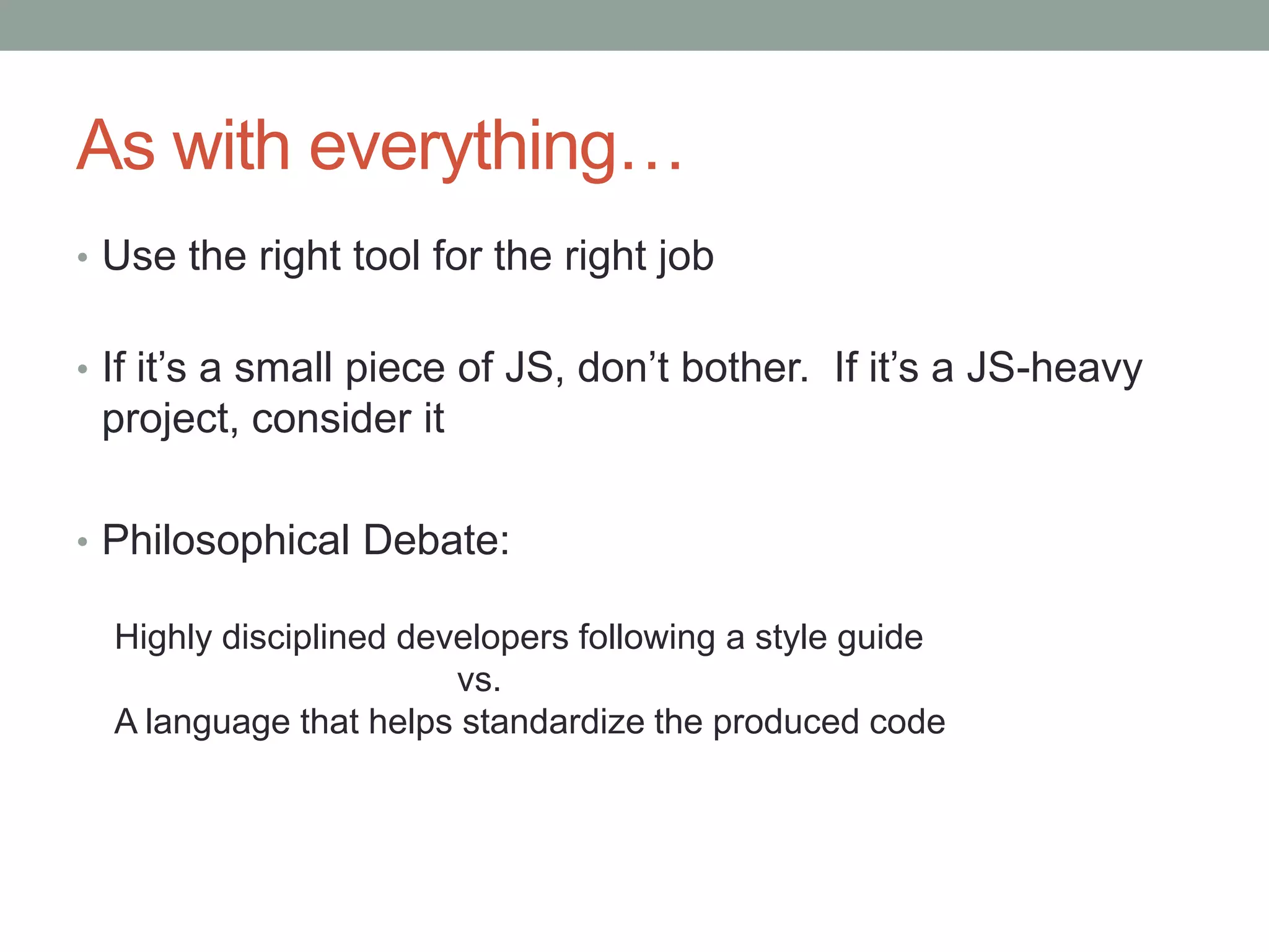 As with everything…
• Use the right tool for the right job
• If it’s a small piece of JS, don’t bother. If it’s a JS-heavy
project, consider it
• Philosophical Debate:
Highly disciplined developers following a style guide
vs.
A language that helps standardize the produced code
 