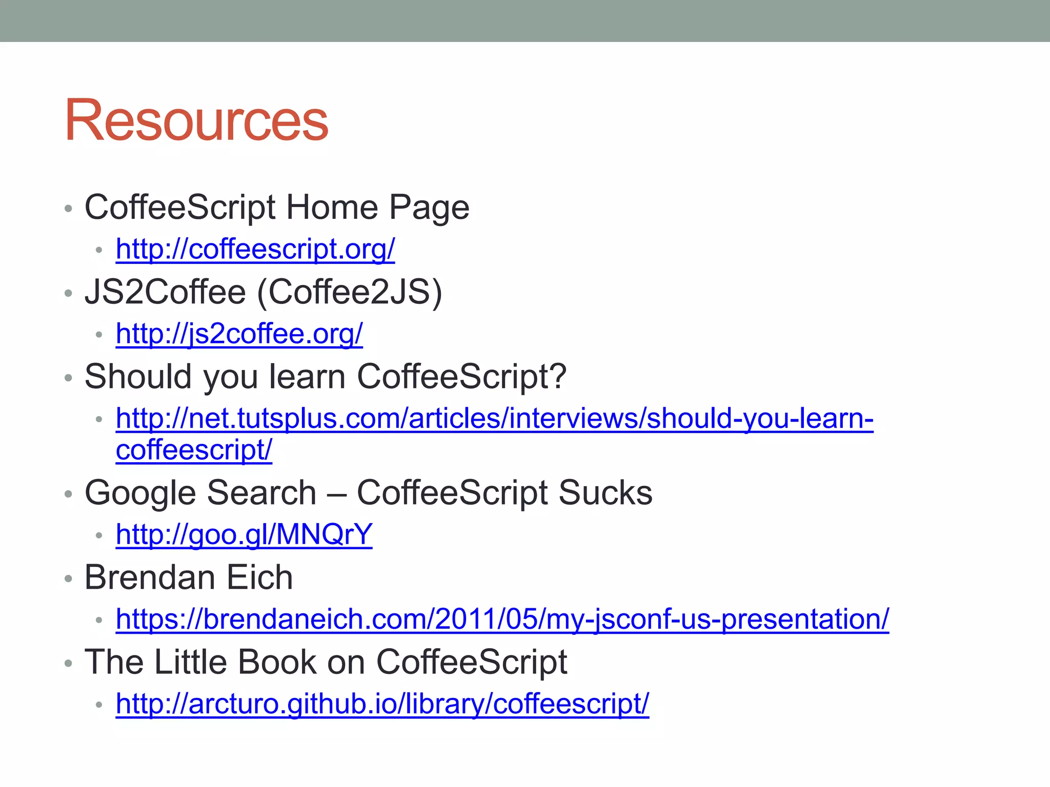 Resources
• CoffeeScript Home Page
• http://coffeescript.org/
• JS2Coffee (Coffee2JS)
• http://js2coffee.org/
• Should you learn CoffeeScript?
• http://net.tutsplus.com/articles/interviews/should-you-learn-
coffeescript/
• Google Search – CoffeeScript Sucks
• http://goo.gl/MNQrY
• Brendan Eich
• https://brendaneich.com/2011/05/my-jsconf-us-presentation/
• The Little Book on CoffeeScript
• http://arcturo.github.io/library/coffeescript/
 