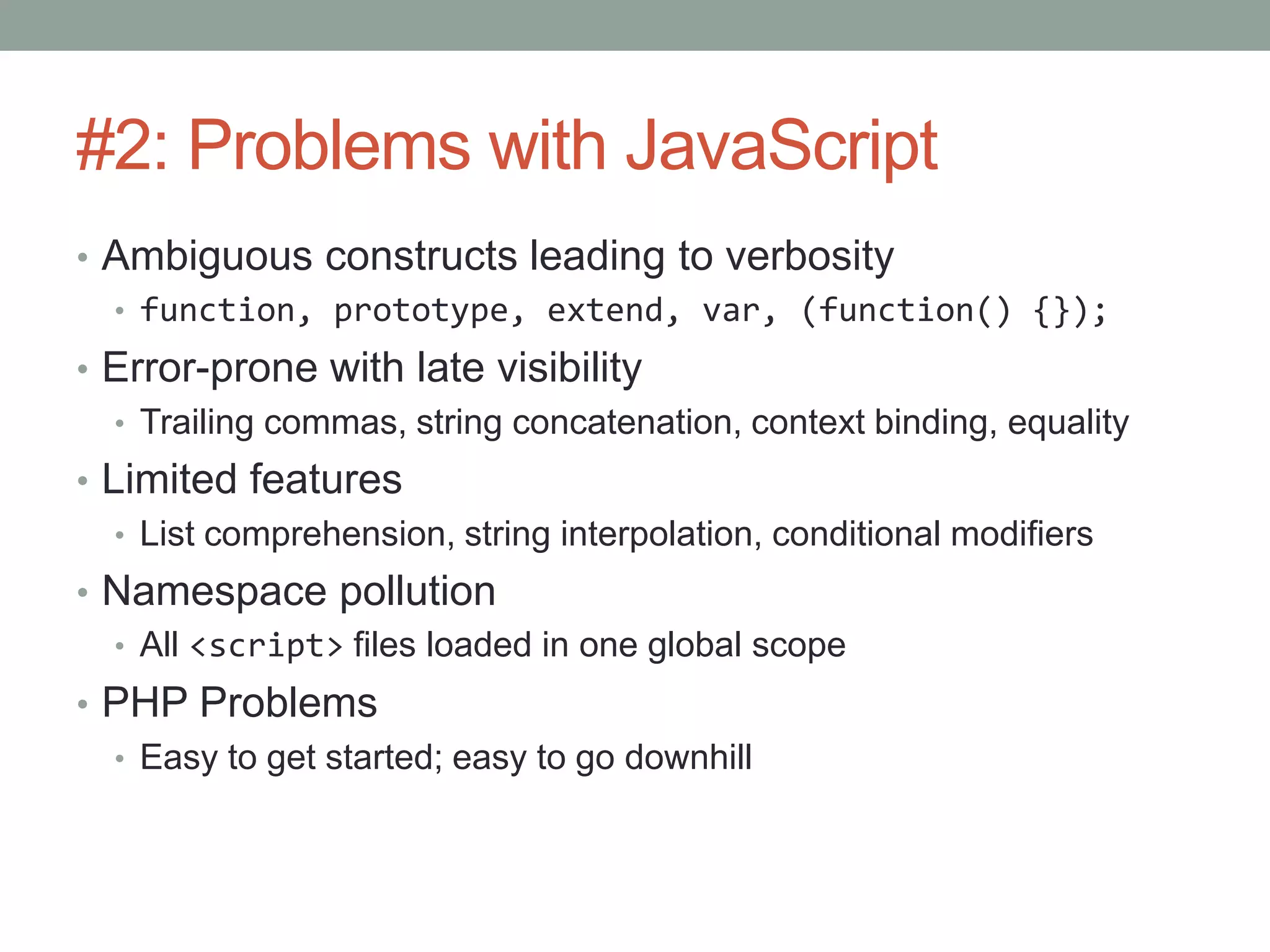 #2: Problems with JavaScript
• Ambiguous constructs leading to verbosity
• function, prototype, extend, var, (function() {});
• Error-prone with late visibility
• Trailing commas, string concatenation, context binding, equality
• Limited features
• List comprehension, string interpolation, conditional modifiers
• Namespace pollution
• All <script> files loaded in one global scope
• PHP Problems
• Easy to get started; easy to go downhill
 
