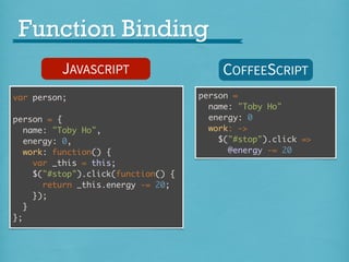 Function Binding
JAVASCRIPT
var person;
person = {
name: "Toby Ho",
energy: 0,
work: function() {
var _this = this;
$("#stop").click(function() {
return _this.energy -= 20;
});
}
};

COFFEESCRIPT
person =
name: "Toby Ho"
energy: 0
work: ->
$("#stop").click =>
@energy -= 20

 