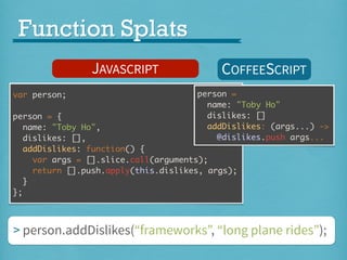Function Splats
JAVASCRIPT
var person;

COFFEESCRIPT
person =
name: "Toby Ho"
dislikes: []
addDislikes: (args...) ->
@dislikes.push args...

person = {
name: "Toby Ho",
dislikes: [],
addDislikes: function() {
var args = [].slice.call(arguments);
return [].push.apply(this.dislikes, args);
}
};

> person.addDislikes(“frameworks”, “long plane rides”);

 