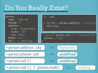 Do You Really Exist?
person =
name: "Toby Ho"
energy: 0
address:
city: "Alpharetta"
state: "GA"
zip: 30307
phone: null
mail: -> "mailing..."

var _ref;
if ((_ref = person.address) != null) {
_ref.city;
}
if (typeof person.call === "function") {
person.call();
}

> person.address?.city

=>

Alpharetta

> person.phone?.cell

=>

undefined

> person.call?( )

=>

undefined

> person.call?( ) ? person.mail( )

=>

mailing...

 