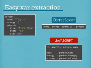 Easy var extraction
person =
name: "Toby Ho"
energy: 0
address:
city: "Alpharetta"
state: "GA"
zip: 30307

COFFEESCRIPT
{name, energy, address} = person

JAVASCRIPT
var address, energy, name;
name
= person.name;
energy = person.energy;
address = person.address;

 