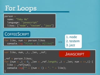 For Loops
person =
name: "Toby Ho"
language: "javascript"
likes: ["node", "testem", "jazz"]

COFFEESCRIPT
for like, num in person.likes
console.log "#{num + 1}. #{like}"
var like, num, _i, _len, _ref;

=>

1. node
2. testem
3. jazz

JAVASCRIPT

_ref = person.likes;
for (num = _i = 0, _len = _ref.length; _i < _len; num = ++_i) {
like = _ref[num];
console.log("" + (num + 1) + ". " + like);
}

 