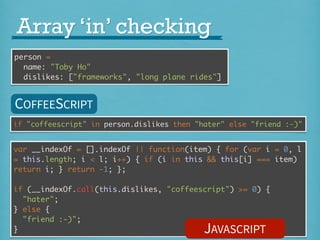 Array ‘in’ checking
person =
name: "Toby Ho"
dislikes: ["frameworks", "long plane rides"]

COFFEESCRIPT
if "coffeescript" in person.dislikes then "hater" else "friend :-)"

var __indexOf = [].indexOf || function(item) { for (var i = 0, l
= this.length; i < l; i++) { if (i in this && this[i] === item)
return i; } return -1; };
if (__indexOf.call(this.dislikes, "coffeescript") >= 0) {
"hater";
} else {
"friend :-)";
}

JAVASCRIPT

 